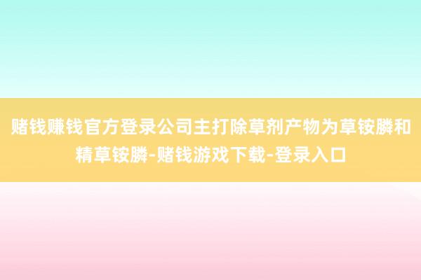 赌钱赚钱官方登录公司主打除草剂产物为草铵膦和精草铵膦-赌钱游戏下载-登录入口