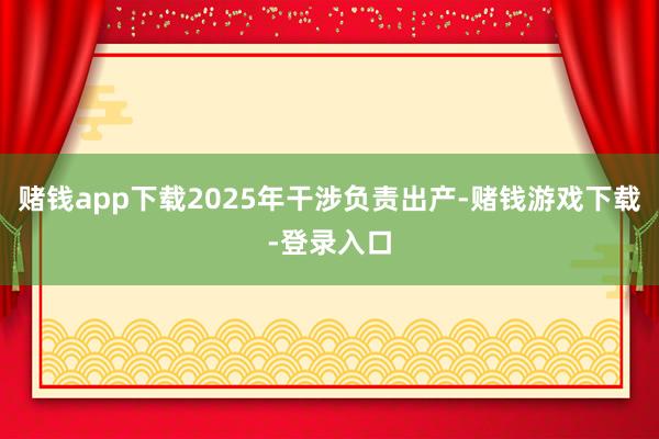 赌钱app下载2025年干涉负责出产-赌钱游戏下载-登录入口