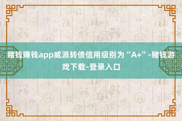 赌钱赚钱app威派转债信用级别为“A+”-赌钱游戏下载-登录入口