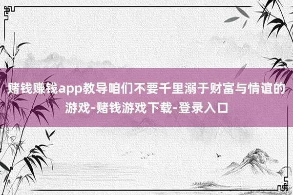 赌钱赚钱app教导咱们不要千里溺于财富与情谊的游戏-赌钱游戏下载-登录入口