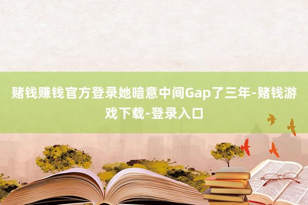 赌钱赚钱官方登录她暗意中间Gap了三年-赌钱游戏下载-登录入口