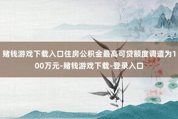 赌钱游戏下载入口住房公积金最高可贷额度调遣为100万元-赌钱游戏下载-登录入口