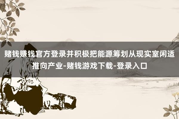 赌钱赚钱官方登录并积极把能源筹划从现实室闲适推向产业-赌钱游戏下载-登录入口