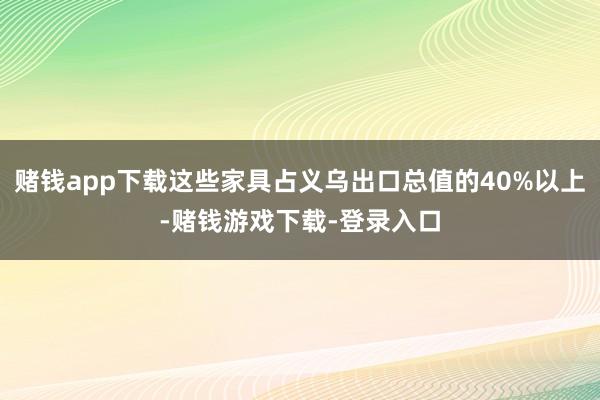 赌钱app下载这些家具占义乌出口总值的40%以上-赌钱游戏下载-登录入口