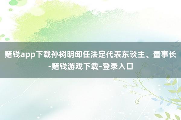 赌钱app下载孙树明卸任法定代表东谈主、董事长-赌钱游戏下载-登录入口