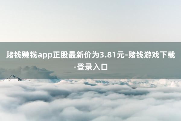 赌钱赚钱app正股最新价为3.81元-赌钱游戏下载-登录入口