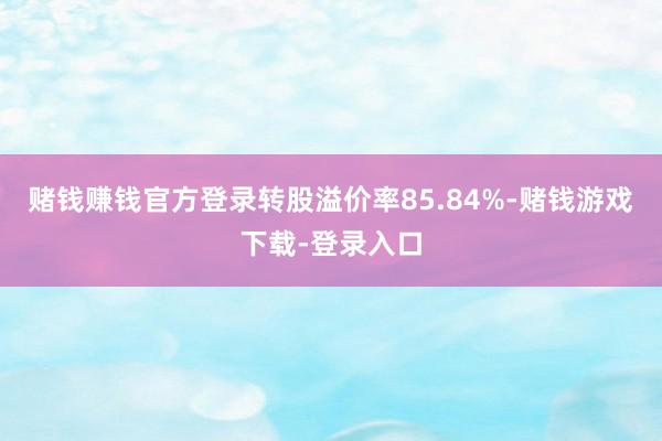 赌钱赚钱官方登录转股溢价率85.84%-赌钱游戏下载-登录入口