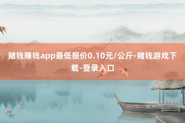 赌钱赚钱app最低报价0.10元/公斤-赌钱游戏下载-登录入口