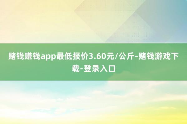 赌钱赚钱app最低报价3.60元/公斤-赌钱游戏下载-登录入口