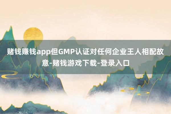 赌钱赚钱app但GMP认证对任何企业王人相配故意-赌钱游戏下载-登录入口