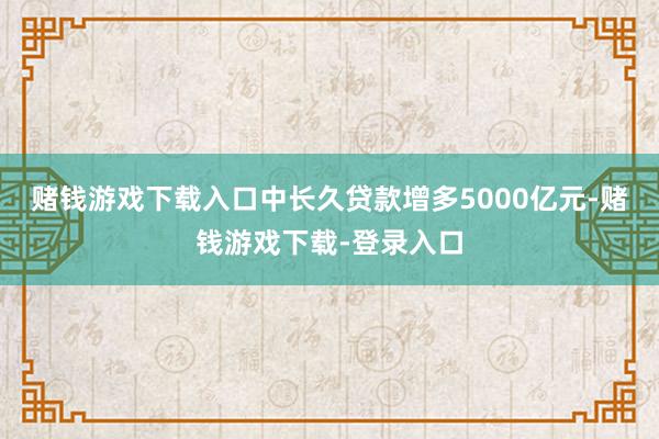 赌钱游戏下载入口中长久贷款增多5000亿元-赌钱游戏下载-登录入口