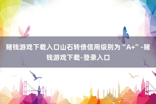 赌钱游戏下载入口山石转债信用级别为“A+”-赌钱游戏下载-登录入口