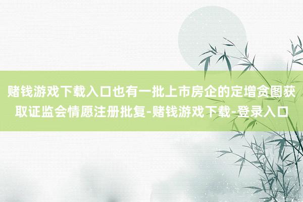 赌钱游戏下载入口也有一批上市房企的定增贪图获取证监会情愿注册批复-赌钱游戏下载-登录入口