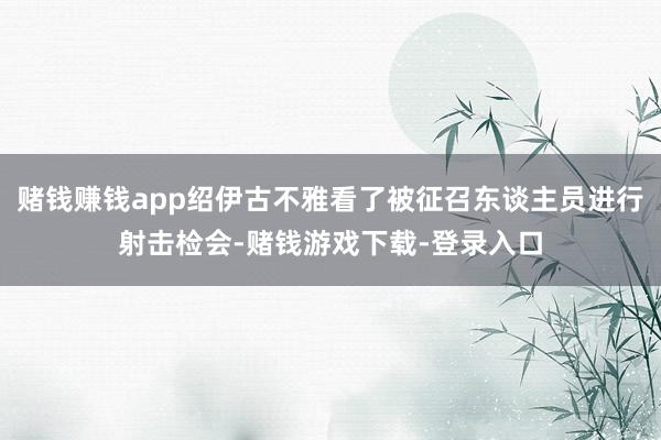 赌钱赚钱app绍伊古不雅看了被征召东谈主员进行射击检会-赌钱游戏下载-登录入口