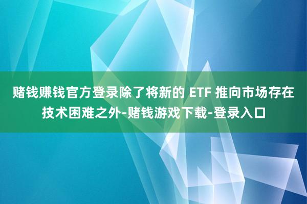 赌钱赚钱官方登录除了将新的 ETF 推向市场存在技术困难之外-赌钱游戏下载-登录入口