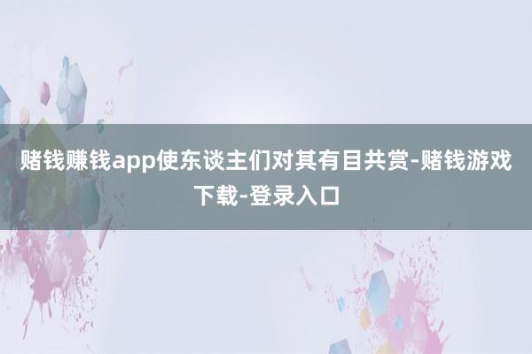 赌钱赚钱app使东谈主们对其有目共赏-赌钱游戏下载-登录入口