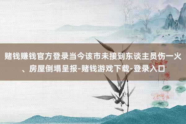 赌钱赚钱官方登录当今该市未接到东谈主员伤一火、房屋倒塌呈报-赌钱游戏下载-登录入口