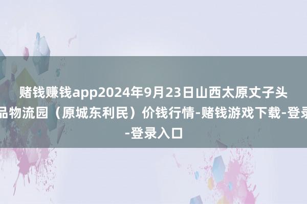 赌钱赚钱app2024年9月23日山西太原丈子头农居品物流园（原城东利民）价钱行情-赌钱游戏下载-登录入口