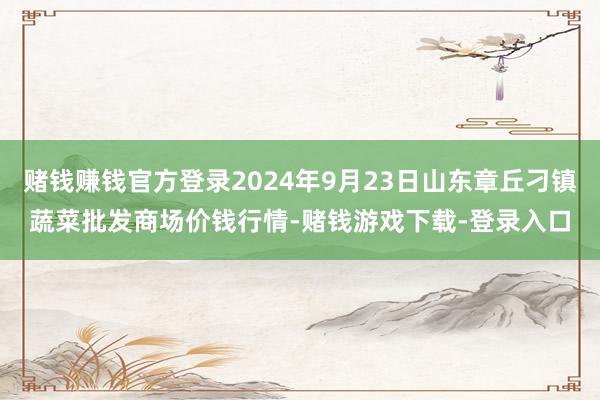 赌钱赚钱官方登录2024年9月23日山东章丘刁镇蔬菜批发商场价钱行情-赌钱游戏下载-登录入口