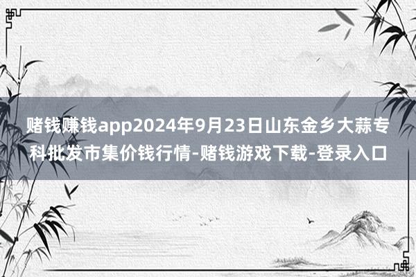 赌钱赚钱app2024年9月23日山东金乡大蒜专科批发市集价钱行情-赌钱游戏下载-登录入口