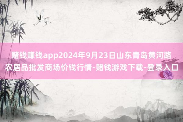 赌钱赚钱app2024年9月23日山东青岛黄河路农居品批发商场价钱行情-赌钱游戏下载-登录入口