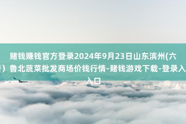 赌钱赚钱官方登录2024年9月23日山东滨州(六街）鲁北蔬菜批发商场价钱行情-赌钱游戏下载-登录入口