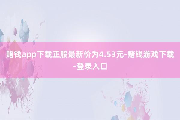 赌钱app下载正股最新价为4.53元-赌钱游戏下载-登录入口