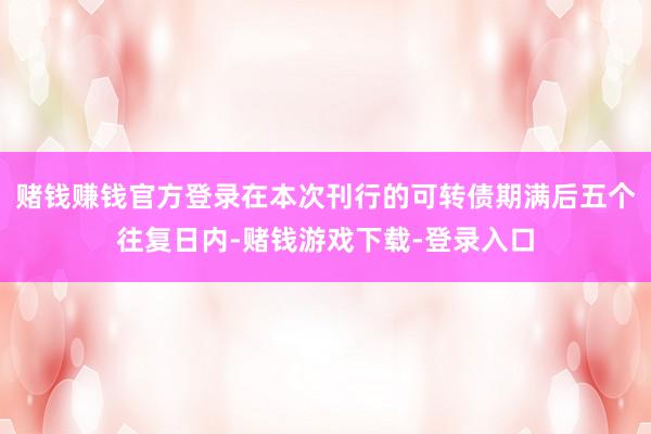 赌钱赚钱官方登录在本次刊行的可转债期满后五个往复日内-赌钱游戏下载-登录入口