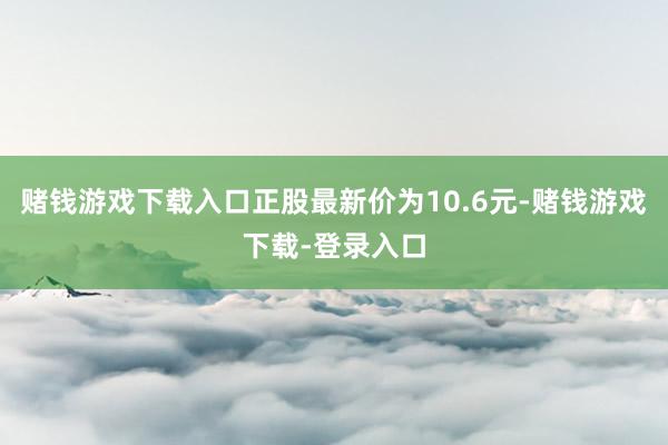 赌钱游戏下载入口正股最新价为10.6元-赌钱游戏下载-登录入口