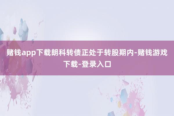 赌钱app下载朗科转债正处于转股期内-赌钱游戏下载-登录入口