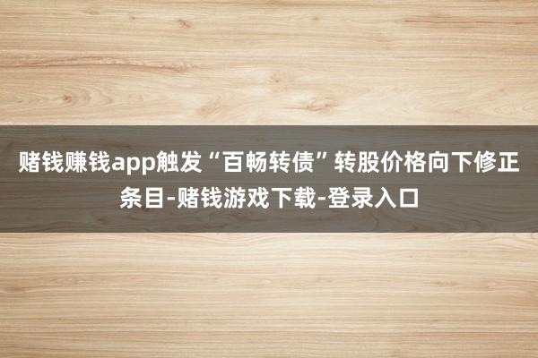 赌钱赚钱app触发“百畅转债”转股价格向下修正条目-赌钱游戏下载-登录入口