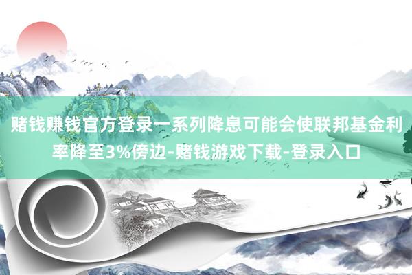 赌钱赚钱官方登录一系列降息可能会使联邦基金利率降至3%傍边-赌钱游戏下载-登录入口