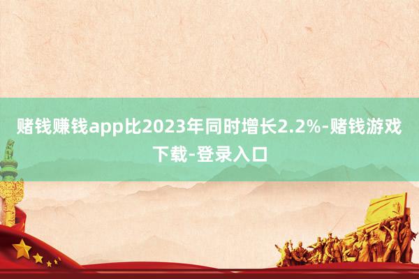 赌钱赚钱app比2023年同时增长2.2%-赌钱游戏下载-登录入口