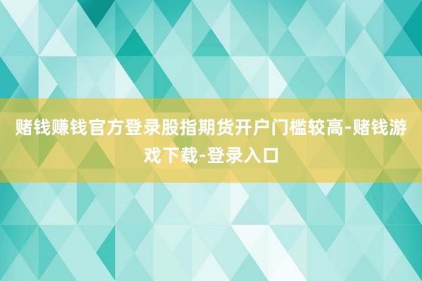 赌钱赚钱官方登录股指期货开户门槛较高-赌钱游戏下载-登录入口