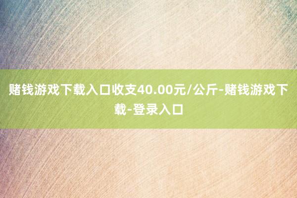 赌钱游戏下载入口收支40.00元/公斤-赌钱游戏下载-登录入口