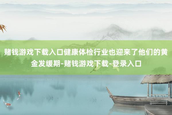 赌钱游戏下载入口健康体检行业也迎来了他们的黄金发缓期-赌钱游戏下载-登录入口