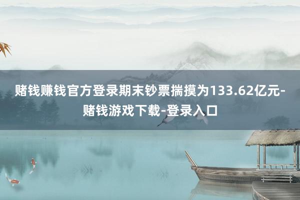 赌钱赚钱官方登录期末钞票揣摸为133.62亿元-赌钱游戏下载-登录入口